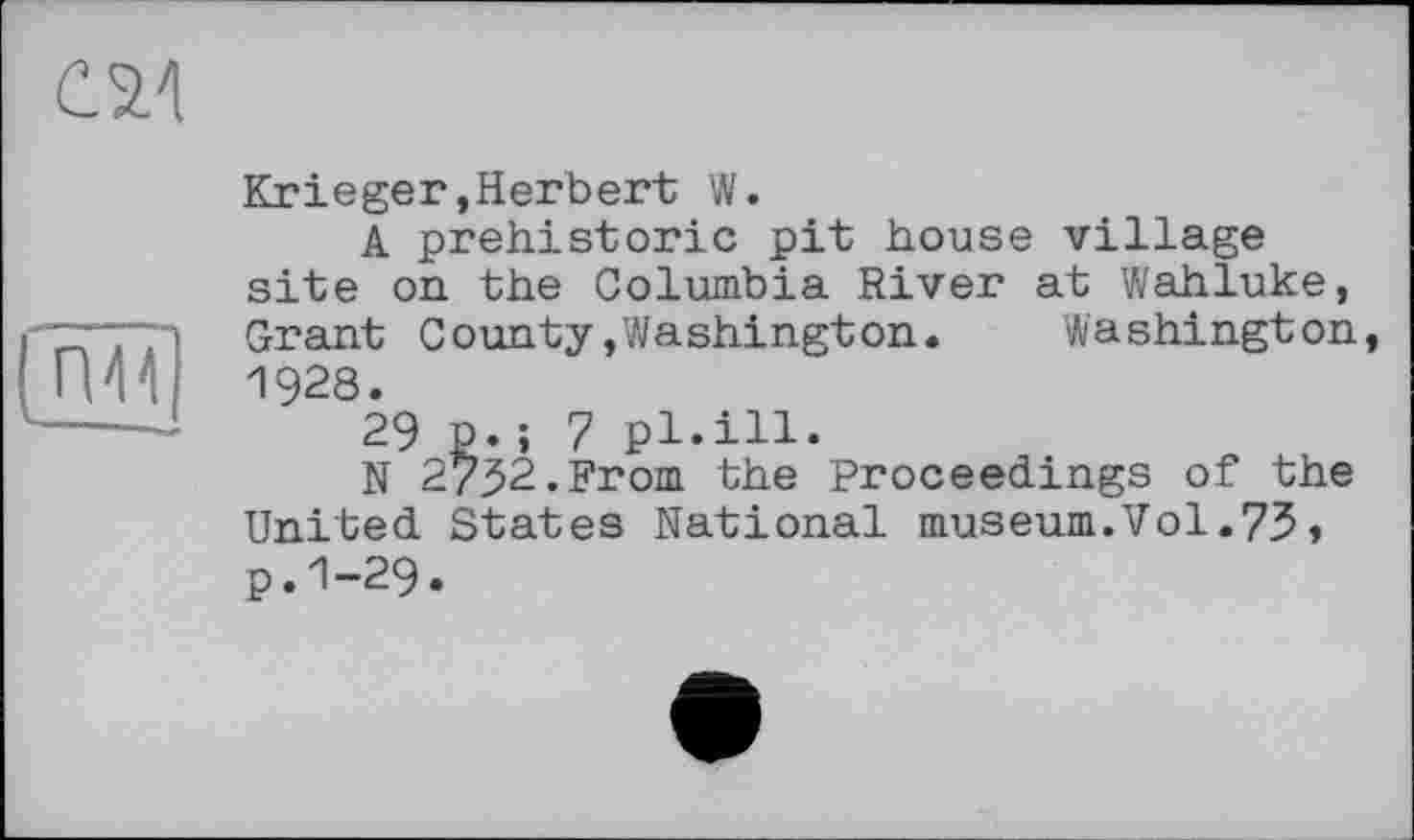 ﻿
(П44
Krieger,Herbert W.
A prehistoric pit house village site on the Columbia River at Wahluke, Grant County/Washington. Washington, 1928.
29 p.; 7 pl.ill.
N 2/32.From the Proceedings of the United States National museum.Vol.73, p.1-29.